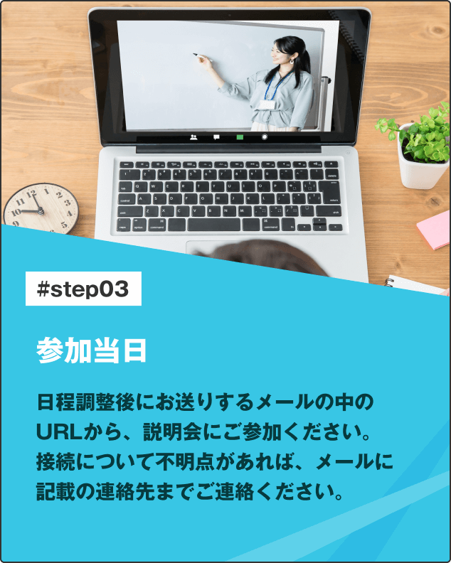 参加当日 日程調整後にお送りするメールの中のURLから、説明会にご参加ください。
接続について不明点があれば、メールに記載の連絡先までご連絡ください。