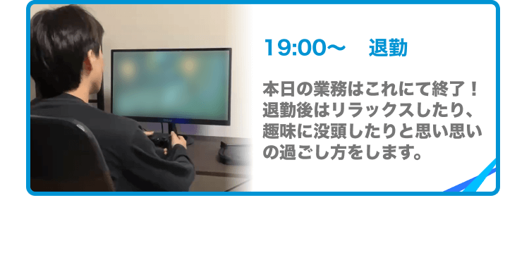 19:00〜退勤 本日の業務はこれにて終了!退勤後はリラックスしたり、趣味に没頭したりと思い思いの過ごし方をします。