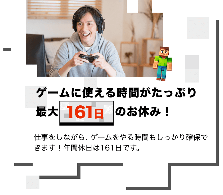 ゲームに使える時間がたっぷり 最大161日のお休み！
仕事をしながら、ゲームをやる時間もしっかり確保できます！年間休日は161日です。