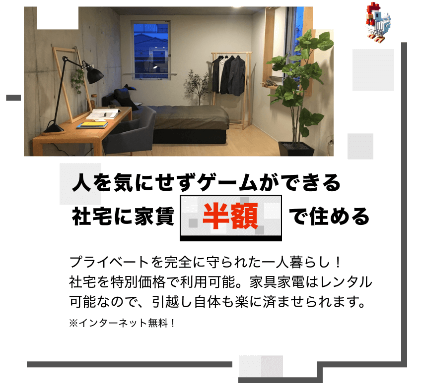 人を気にせずゲームができる 社宅に家賃半額で住める
プライベートを完全に守られた一人暮らし！
社宅を特別価格で利用可能。家具家電はレンタル可能なので、引越し自体も楽に済ませられます。
※インターネット無料！