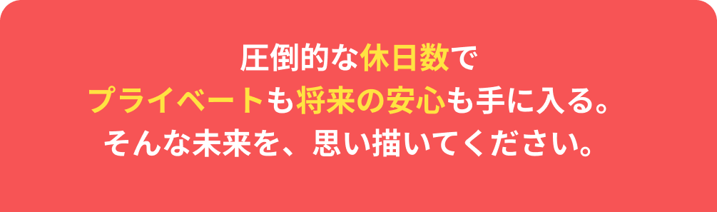 圧倒的な休日数でプライベートも将来の安心も手に入る。そんな未来を、思い描いてください。