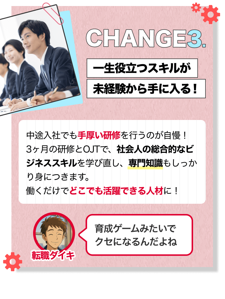 CHANGE3.｜一生役立つスキルが未経験から手に入る！｜中途入社でも手厚い研修を行うのが自慢！3ヶ月の研修とOJTで、社会人の総合的なビジネススキルを学び直し、専門知識もしっかり身につきます。 働くだけでどこでも活躍できる人材に！｜[転職ダイキ]育成ゲームみたいでクセになるんだよね