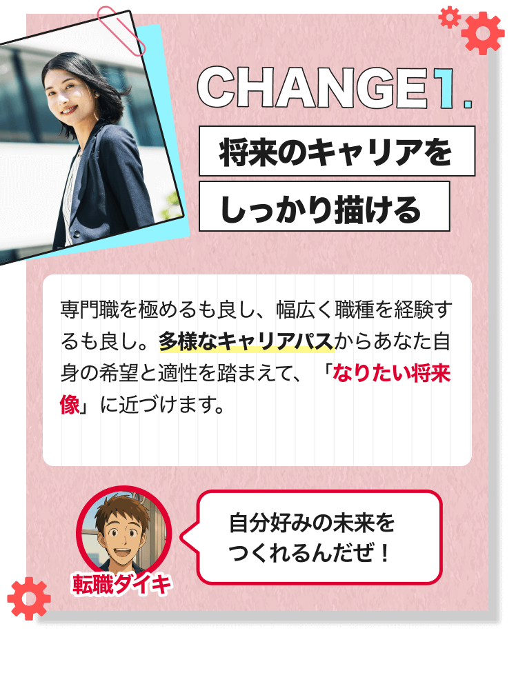 CHANGE1.｜将来のキャリアをしっかり描ける｜専門職を極めるも良し、幅広く職種を経験するも良し。多様なキャリアパスからあなた自身の希望と適性を踏まえて、「なりたい将来像」に近づけます。｜[転職ダイキ]自分好みの未来をつくれるんだぜ！