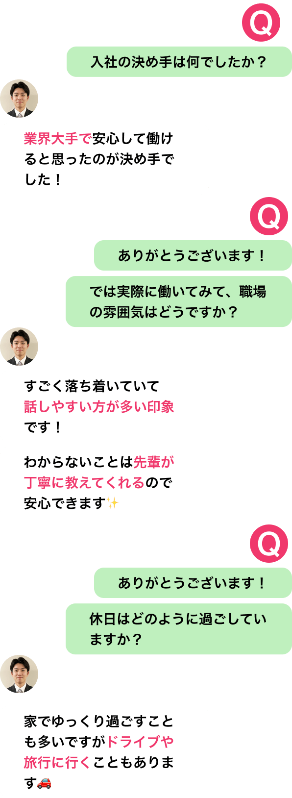 入社の決め手は何でしたか?
業界大手で安心して働けると思ったのが決め手でした!
ありがとうございます!
では実際に働いてみて、職場の雰囲気はどうですか?
すごく落ち着いていて話しやすい方が多い印象です!
わからないことは先輩が丁寧に教えてくれるので安心できます✨
ありがとうございます!
休日はどのように過ごしていますか?
家でゆっくり過ごすことも多いですがドライブや旅行に行くこともあります🚗