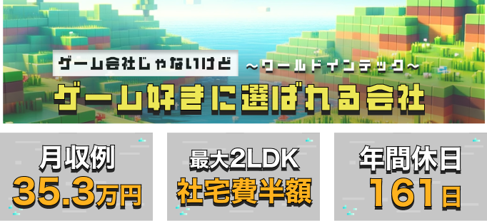 ゲーム会社じゃないけどゲーム好きに選ばれる会社～ワールドインテック～
月収例35.3万円
最大2LDK社宅費半額
年間休日161日
