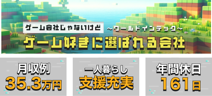 ゲーム会社じゃないけどゲーム好きに選ばれる会社～ワールドインテック～
月収例35.3万円
一人暮らし支援充実
年間休日161日