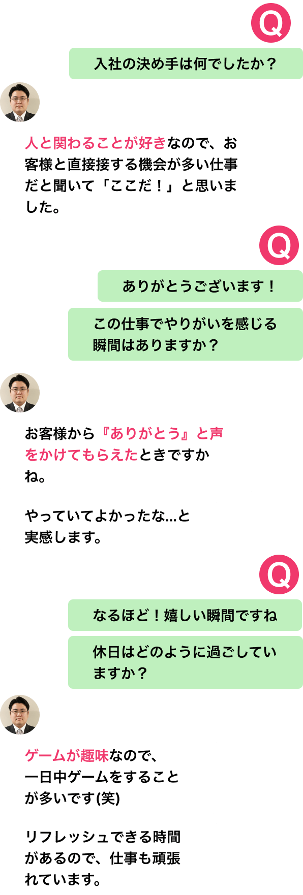 入社の決め手は何でしたか?
人と関わることが好きなので、お客様と直接接する機会が多い仕事だと聞いて「ここだ!」と思いました。
ありがとうございます!
この仕事でやりがいを感じる瞬間はありますか?
お客様から『ありがとう』と声をかけてもらえたときですかね。
やっていてよかったな...と実感します。
なるほど!嬉しい瞬間ですね
休日はどのように過ごしていますか?
ゲームが趣味なので、
一日中ゲームをすることが多いです(笑)
リフレッシュできる時間があるから、仕事も頑張れています。