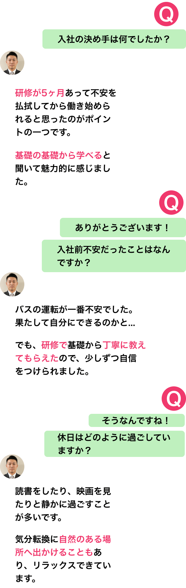 入社の決め手は何でしたか?
研修が5ヶ月あって不安を払拭してから働き始められると思ったのがポイントの一つです。
基礎の基礎から学べると聞いて魅力的に感じました。
ありがとうございます!
入社前不安だったことはなんですか?
バスの運転が一番不安でした。
果たして自分にできるのかと...
でも、研修で基礎から丁寧に教えてもらえたので、少しずつ自信をつけられました。
そうなんですね!
休日はどのように過ごしていますか?
読書をしたり、映画を見たりと静かに過ごすことが多いです。
気分転換に自然のある場所へ出かけることもあり、リラックスできています。