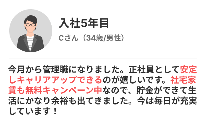 入社5年目Cさん | 今月から管理職になりました。正社員として安定しキャリアアップできるのが嬉しいです。社宅家賃も無料キャンペーン中なので、貯金ができて生活にかなり余裕も出てきました。今は毎日が充実しています！