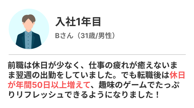 前職は休日が少なく、仕事の疲れが癒えないまま翌週の出勤をしていました。でも転職後は休日が年間50日以上増えて、趣味のゲームでたっぷりリフレッシュできるようになりました！