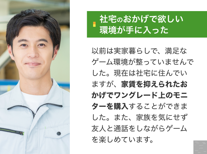 [社宅のおかげで欲しい環境が手に入った]以前は実家暮らしで、満足なゲーム環境が整っていませんでした。現在は社宅に住んでいますが、家賃を抑えられたおかげでワングレード上のモニターを購入することができました。また、家族を気にせず友人と通話をしながらゲームを楽しめています。