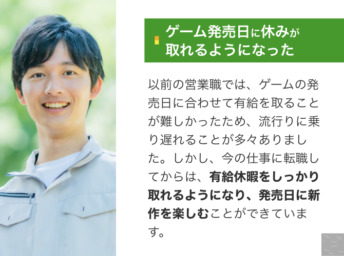 [ゲーム発売日に休みが 取れるようになった]以前の営業職では、ゲームの発売日に合わせて有給を取ることが難しかったため、流行りに乗り遅れることが多々ありました。しかし、今の仕事に転職してからは、有給休暇をしっかり取れるようになり、発売日に新作を楽しむことができています。