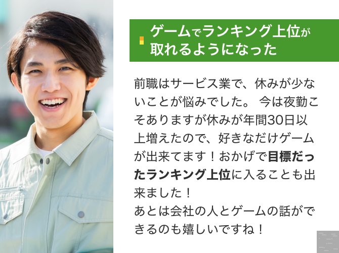 [ゲームでランキング上位が取れるようになった]前職はサービス業で、休みが少ないことが悩みでした。 今は夜勤こそありますが休みが年間50日以上増えたので、好きなだけゲームが出来てます！おかげで目標だったランキング上位に入ることも出来ました！ あとは会社の人とゲームの話ができるのも嬉しいですね！