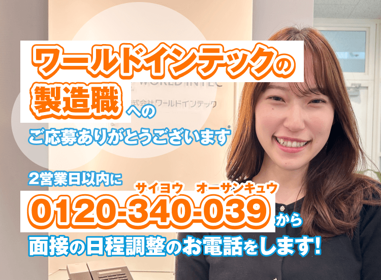 ワールドインテックの製造職へのご応募ありがとうございます
2営業日以内に0120-340-039から面接の日程調整のお電話をします！