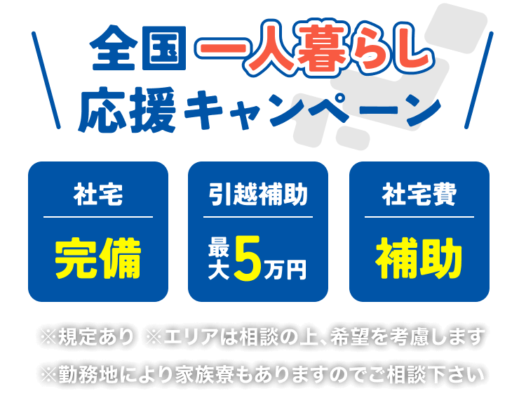 全国一人暮らし応援キャンペーン
社宅完備｜引越し費最大5万円補助｜社宅費補助
※規定あり※エリアは相談の上、希望を考慮します※勤務地により家族寮もありますのでご相談下さい