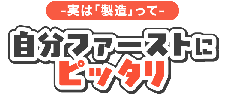 -実は製造って-
自分ファーストにピッタリ