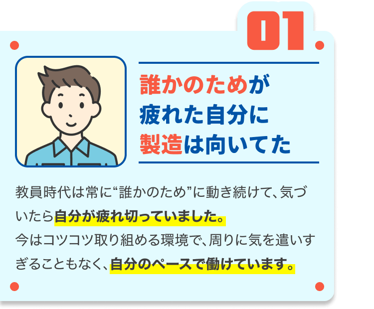 誰かのためが疲れた自分に製造は向いてた|教員時代は常に“誰かのため”に動き続けて、気づいたら自分が疲れ切っていました。
今はコツコツ取り組める環境で、周りに気を遣いすぎることもなく、自分のペースで働けています。
