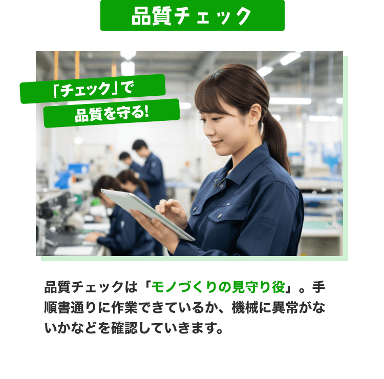 品質チェック|「チェック」で品質を守る!|品質管理は「モノづくりの見守り役」。手順書通りに作業できているか、機械に異常がないかなどを確認していきます。
