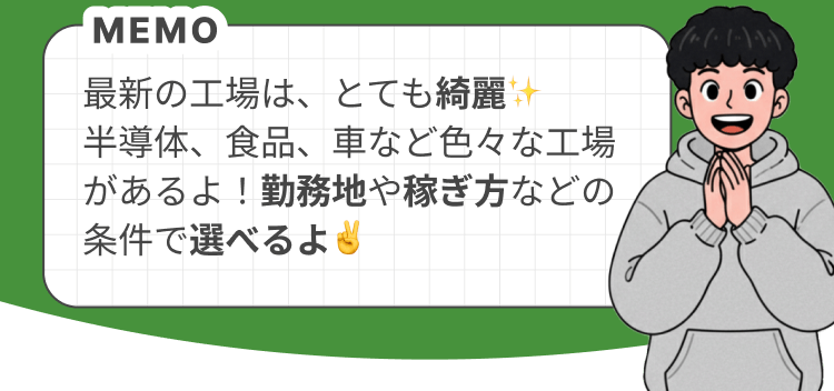 最新の工場は、とても綺麗✨️ 半導体、食品、車など色々な工場があるよ!勤務地や稼ぎ方などの条件で選べるよ✌️