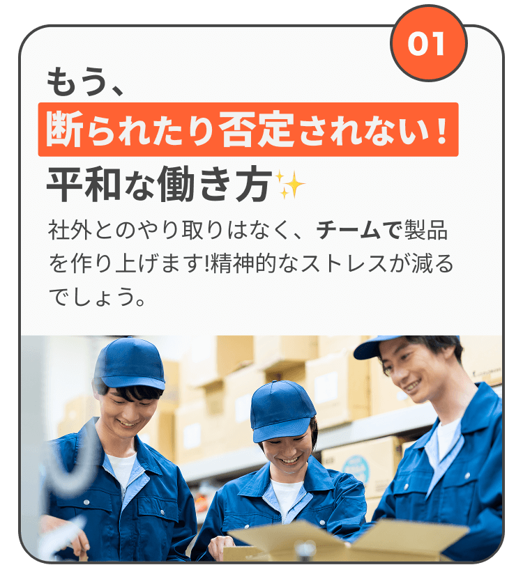 もう、断られたり否定されない平和な働き方が日常 社外とのやり取りはなく、チームで製品を作り上げます!精神的なストレスが減るでしょう。