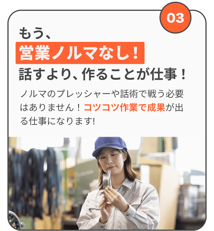 もう、営業ノルマなし! 話すより、作ることが仕事! ノルマのプレッシャーや話術で戦う必要はありません!コツコツ作業で成果が出る仕事になります!