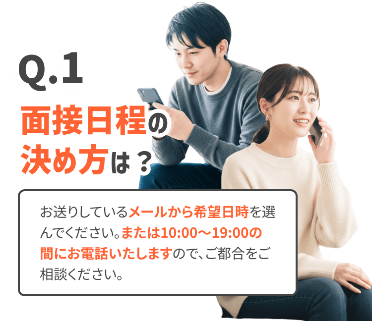 面接日程の決め方は？
お送りしているメールから希望日時を選んでください。または10:00〜19:00の間にお電話いたしますので、ご都合をご相談ください。