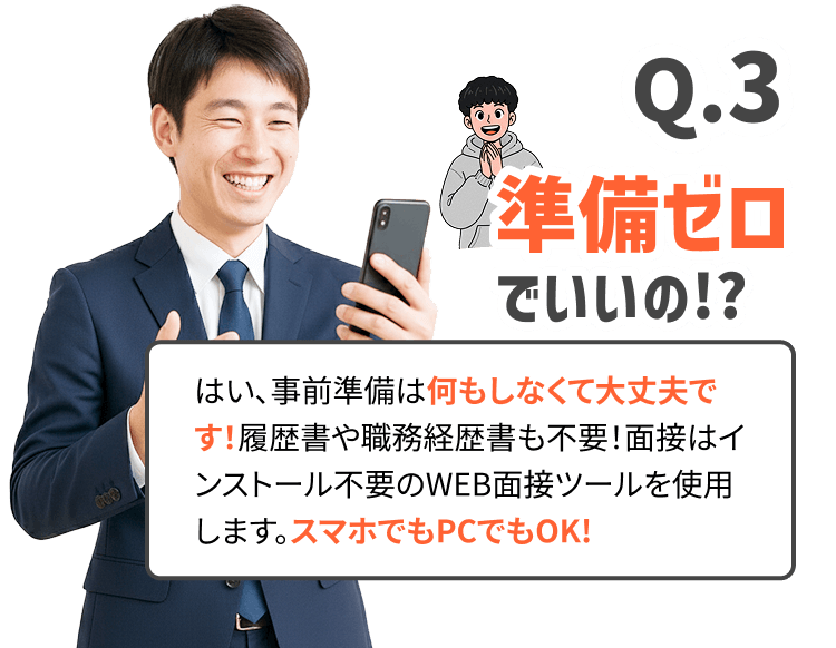 準備ゼロでいいの!?はい、事前準備は何もしなくて大丈夫です！履歴書や職務経歴書も不要！面接はインストール不要のWEB面接ツールを使用します。スマホでもPCでもOK!
