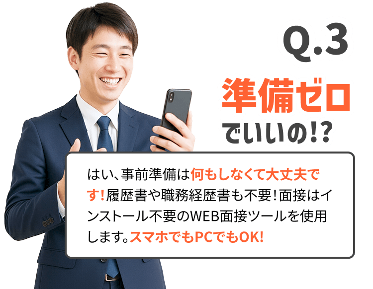 準備ゼロでいいの!?はい、事前準備は何もしなくて大丈夫です！履歴書や職務経歴書も不要！面接はインストール不要のWEB面接ツールを使用します。スマホでもPCでもOK!