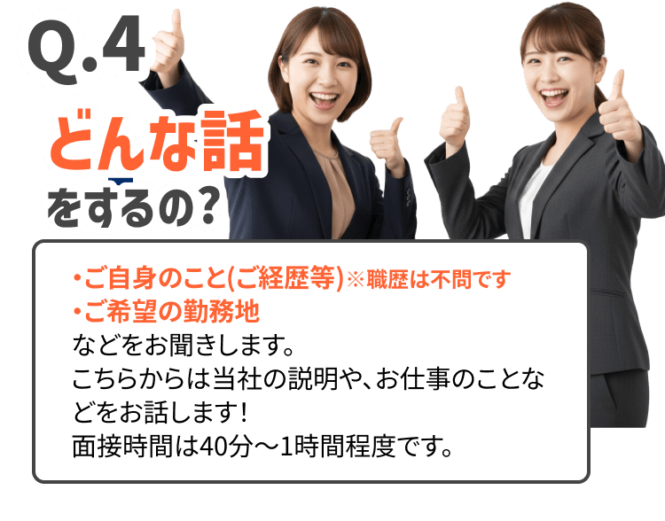 どんな話をするの?
・ご自身のこと(ご経歴等)※職歴は不問です
・ご希望の勤務地
などをお聞きします。 こちらからは当社の説明や、お仕事のことなどをお話します！
面接時間は40分〜1時間程度です。