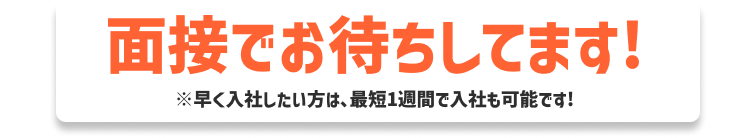 面接でお待ちしてます! ※早く入社したい方は入社まで最短1週間も可能です