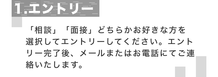 1.エントリー 「相談」「面接」どちらかお好きな方を選択してエントリーしてください。エントリー完了後、メールまたはお電話にてご連絡いたします。