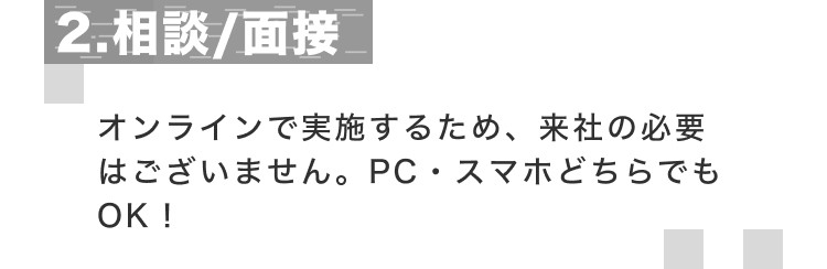 2.相談/面接 オンラインで実施するため、来社の必要はございません。PC・スマホどちらでもOK！
