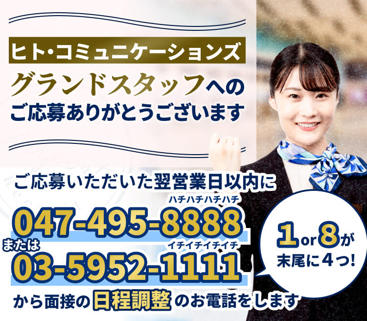 ヒト・コミュニケーションズグランドスタッフへのご応募ありがとうございます♪|ご応募いただいた翌営業日以内に047-495-8888または03-5952-1111から面接の日程調整のお電話をします。