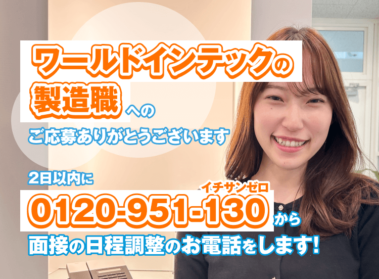 ワールドインテック製造職への
ご応募ありがとうございます
2日以内に
0120-951-130
面接の日程調整のお電話をします