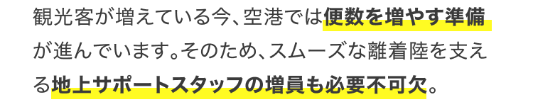 観光客が増えている今、空港では便数を増やす準備が進んでいます。そのため、スムーズな離着陸を支える地上サポートスタッフの増員も必要不可欠。