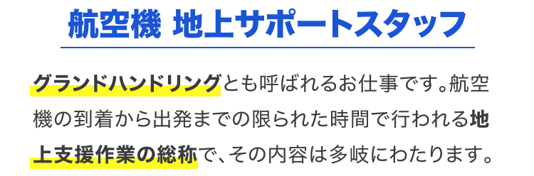 航空機 地上サポートスタッフ｜グランドハンドリングとも呼ばれるお仕事です。航空機の到着から出発までの限られた時間で行われる地上支援作業の総称で、その内容は多岐にわたります。