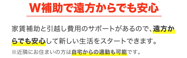W補助で遠方からでも安心｜家賃補助と引越し費用のサポートがあるので、遠方からでも安心して新しい生活をスタートできます。※近隣にお住まいの方は自宅からの通勤も可能です。