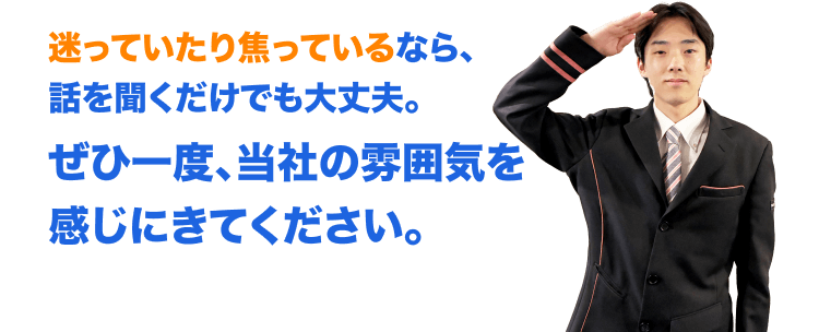 迷っていたり焦っているなら、 話を聞くだけでも大丈夫。ぜひ一度、当社の雰囲気を感じにきてください。