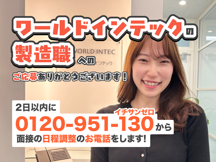 ワールドインテックの 製造職
へのご応募ありがとうございます！
2日以内に0120-951-130から面接の日程調整のお電話をします!