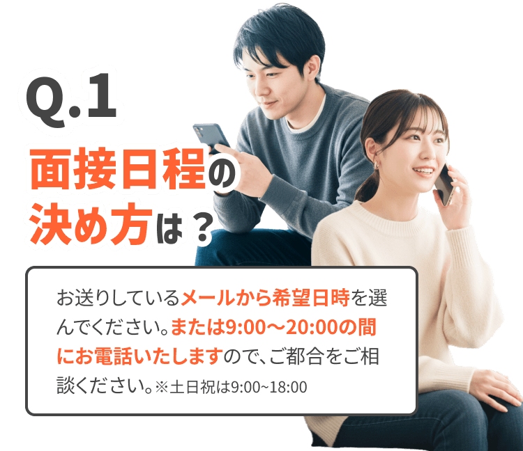 面接日程の決め方は？
お送りしているメールから希望日時を選んでください。または10:00〜20:00の間にお電話いたしますので、ご都合をご相談ください。