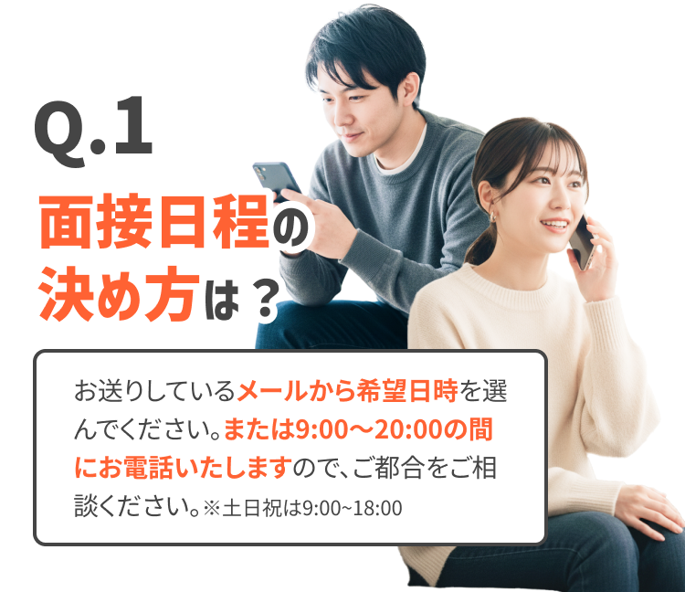 面接日程の決め方は？
お送りしているメールから希望日時を選んでください。または9:00〜20:00の間にお電話いたしますので、ご都合をご相談ください。※土日祝は9:00~18:00