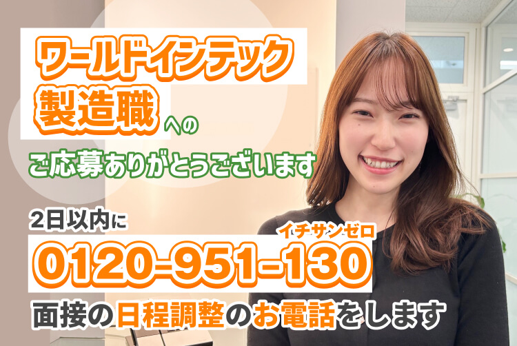 ワールドインテック
製造職
への
ワールドインテック
製造職
ご応募ありがとうございます
2日以内に
イチサンゼロ
0120‒951‒130
0120‒951‒130
面接の日程調整のお電話をします