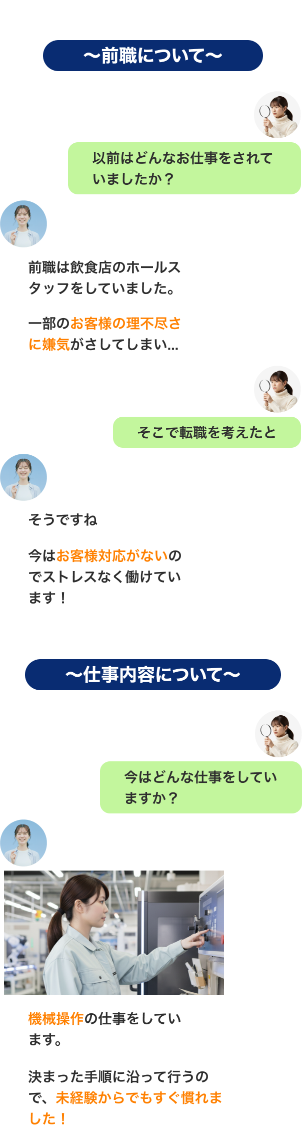 〜前職について〜
以前はどんなお仕事をされていましたか？前職は飲食店のホールスタッフをしていました。一部のお客様の理不尽さに嫌気がさしてしまい...そこで転職を考えたと今はお客様対応がないのでストレスなく働けています！
〜仕事内容について〜
今はどんな仕事をしていますか？機械操作の仕事をしています。決まった手順に沿って行うので、未経験からでもすぐ慣れました！