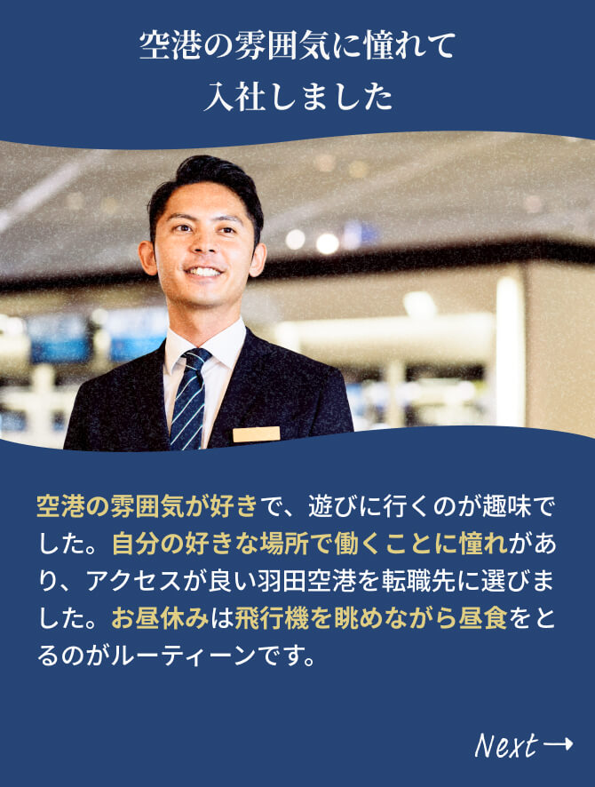 空港の雰囲気が好きで、遊びに行くのが趣味でした。自分の好きな場所で働くことに憧れがあり、アクセスが良い羽田空港を転職先に選びました。お昼休みは飛行機を眺めながら昼食をとるのがルーティーンです。