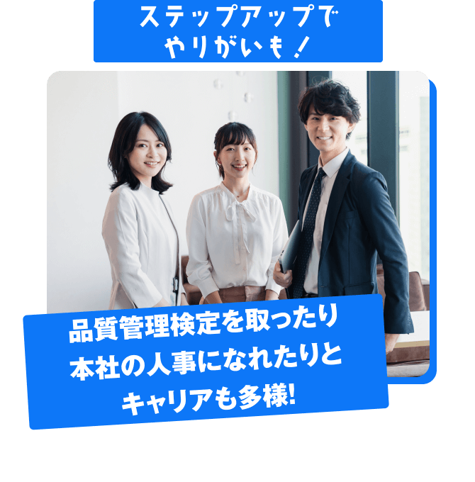 ステップアップで やりがいも！ 品質管理検定を取ったり 本社の人事になれたりと キャリアも多様！