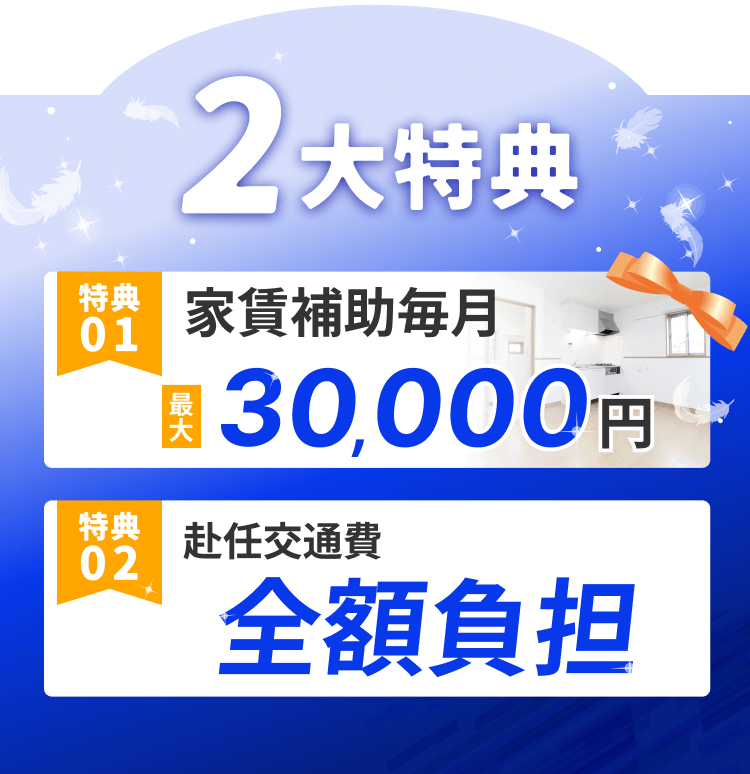 2
大特典
特典
家賃補助毎月
01
30,000
最大
円
特典
赴任交通費
02
全額負担