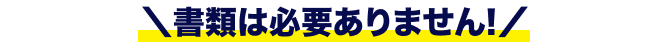 ＼書類は必要ありません!／
