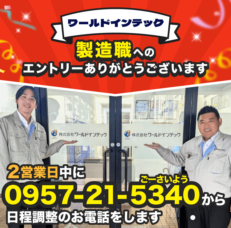ワールドインテックの製造職へのエントリーありがとうございます!
2営業日中に0957-21-5340から日程調整のお電話をします