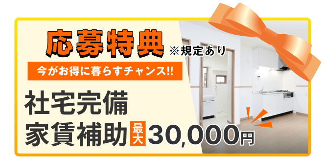応募特典
※規定あり
今がお得に暮らすチャンス!!
社宅完備
家賃補助
最大30,000円