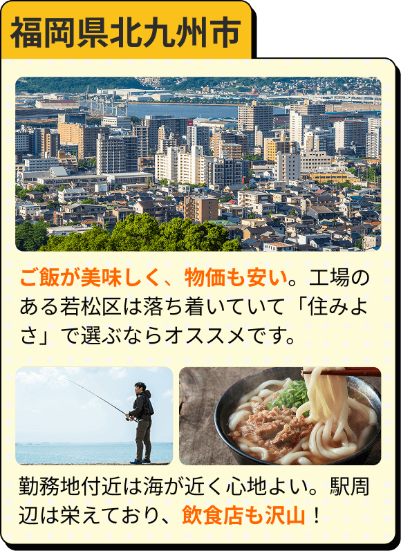 福岡県北九州市 ご飯が美味しく、物価も安い。工場のある若松区は落ち着いていて「住みよさ」で選ぶならオススメです。 勤務地付近は海が近く心地よい。駅周辺は栄えており、飲食店も沢山！